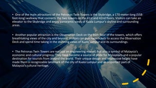 • One of the main attractions of the Petronas Twin Towers is the Skybridge, a 170-meter-long (558-
foot-long) walkway that connects the two towers on the 41st and 42nd floors. Visitors can take an
elevator to the Skybridge and enjoy panoramic views of Kuala Lumpur's skyline and surrounding
areas.
• Another popular attraction is the Observation Deck on the 86th floor of the towers, which offers
breathtaking views of the city and beyond. Visitors can purchase tickets to access the Observation
Deck and spend time taking in the stunning views of Kuala Lumpur and its surroundings.
• The Petronas Twin Towers are not just an engineering marvel, but also a symbol of Malaysia's
economic and cultural progress. They have become a source of pride for Malaysians and a popular
destination for tourists from around the world. Their unique design and impressive height have
made them a recognizable landmark of the city of Kuala Lumpur and an important part of
Malaysia's cultural heritage.
 