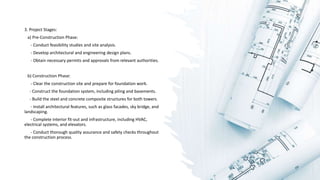3. Project Stages:
a) Pre-Construction Phase:
- Conduct feasibility studies and site analysis.
- Develop architectural and engineering design plans.
- Obtain necessary permits and approvals from relevant authorities.
b) Construction Phase:
- Clear the construction site and prepare for foundation work.
- Construct the foundation system, including piling and basements.
- Build the steel and concrete composite structures for both towers.
- Install architectural features, such as glass facades, sky bridge, and
landscaping.
- Complete interior fit-out and infrastructure, including HVAC,
electrical systems, and elevators.
- Conduct thorough quality assurance and safety checks throughout
the construction process.
 