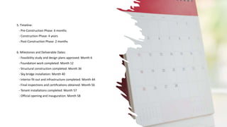 5. Timeline:
- Pre-Construction Phase: 6 months
- Construction Phase: 4 years
- Post-Construction Phase: 2 months
6. Milestones and Deliverable Dates:
- Feasibility study and design plans approved: Month 6
- Foundation work completed: Month 12
- Structural construction completed: Month 36
- Sky bridge installation: Month 40
- Interior fit-out and infrastructure completed: Month 44
- Final inspections and certifications obtained: Month 56
- Tenant installations completed: Month 57
- Official opening and inauguration: Month 58
 