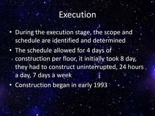 Execution
• During the execution stage, the scope and
schedule are identified and determined
• The schedule allowed for 4 days of
construction per floor, it initially took 8 day,
they had to construct uninterrupted, 24 hours
a day, 7 days a week
• Construction began in early 1993
 