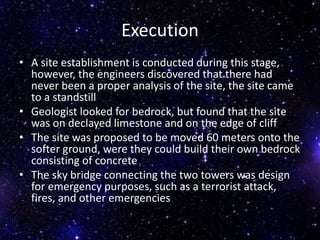 Execution
• A site establishment is conducted during this stage,
however, the engineers discovered that there had
never been a proper analysis of the site, the site came
to a standstill
• Geologist looked for bedrock, but found that the site
was on declayed limestone and on the edge of cliff
• The site was proposed to be moved 60 meters onto the
softer ground, were they could build their own bedrock
consisting of concrete
• The sky bridge connecting the two towers was design
for emergency purposes, such as a terrorist attack,
fires, and other emergencies
 