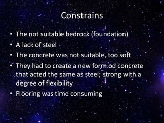 Constrains
• The not suitable bedrock (foundation)
• A lack of steel
• The concrete was not suitable, too soft
• They had to create a new form od concrete
that acted the same as steel; strong with a
degree of flexibility
• Flooring was time consuming
 