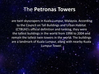The Petronas Towers
are twin skyscrapers in Kuala Lumpur, Malaysia. According
to the Council on Tall Buildings and Urban Habitat
(CTBUH)'s official definition and ranking, they were
the tallest buildings in the world from 1998 to 2004 and
remain the tallest twin towers in the world. The buildings
are a landmark of Kuala Lumpur, along with nearby Kuala
Lumpur Tower.
 