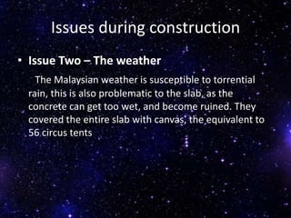 Issues during construction
• Issue Two – The weather
The Malaysian weather is susceptible to torrential
rain, this is also problematic to the slab, as the
concrete can get too wet, and become ruined. They
covered the entire slab with canvas, the equivalent to
56 circus tents
 