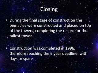 Closing
• During the final stage of construction the
pinnacles were constructed and placed on top
of the towers, completing the record for the
tallest tower
• Construction was completed in 1996,
therefore reaching the 6 year deadline, with
days to spare
 