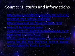 Sources: Pictures and informations
• http://www.worldfortravel.com/2013/01/14/
petronas-twin-towers-malaysia/
• http://www.kiat.net/towers/reality.html
• http://2.bp.blogspot.com/-
ospMzvVIPl0/T6Jhqf7t1BI/AAAAAAAAAHE/3P
gggM0kqE4/s1600/A012-
00571_Heavy_reinforcement_in_concrete_col
umns_for_the_two_Petronas_towers_during_
construction_in_Kuala_Lum.jpg
 