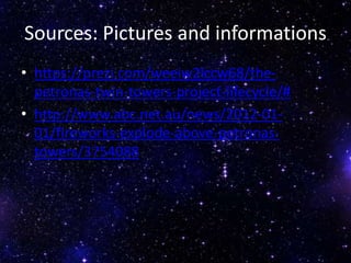 Sources: Pictures and informations
• https://prezi.com/weeiw2lccw68/the-
petronas-twin-towers-project-lifecycle/#
• http://www.abc.net.au/news/2012-01-
01/fireworks-explode-above-petronas-
towers/3754088
 