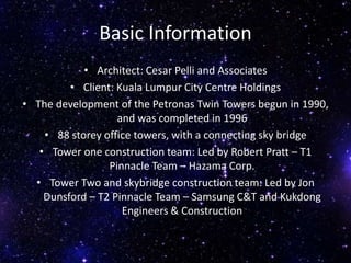 Basic Information
• Architect: Cesar Pelli and Associates
• Client: Kuala Lumpur City Centre Holdings
• The development of the Petronas Twin Towers begun in 1990,
and was completed in 1996
• 88 storey office towers, with a connecting sky bridge
• Tower one construction team: Led by Robert Pratt – T1
Pinnacle Team – Hazama Corp.
• Tower Two and skybridge construction team: Led by Jon
Dunsford – T2 Pinnacle Team – Samsung C&T and Kukdong
Engineers & Construction
 