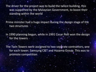 The driver for the project was to build the tallest building, this
was supported by the Malaysian Government, to boost their
standing within the world
Prime minister had a huge impact during the design stage of the
two structures
In 1990 planning begun, while in 1991 Cesar Pelli won the design
for the towers
The Twin Towers were assigned to two separate contractors, one
for each tower; Samsung C&T and Hazama Group. This was to
promote competition
 