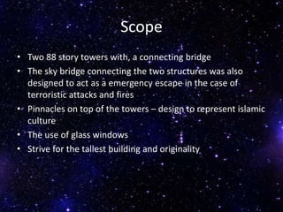 Scope
• Two 88 story towers with, a connecting bridge
• The sky bridge connecting the two structures was also
designed to act as a emergency escape in the case of
terroristic attacks and fires
• Pinnacles on top of the towers – design to represent islamic
culture
• The use of glass windows
• Strive for the tallest building and originality
 