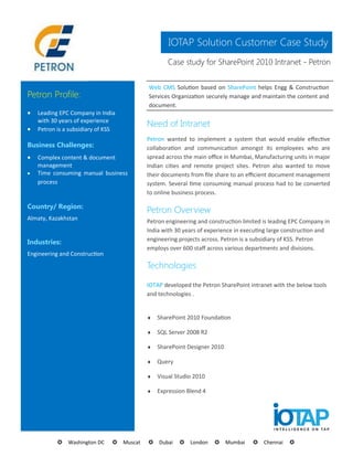 IOTAP Solution Customer Case Study
                                                  Case study for SharePoint 2010 Intranet - Petron


                                          Web CMS Solution based on SharePoint helps Engg & Construction
Petron Profile:                           Services Organization securely manage and maintain the content and
                                          document.
   Leading EPC Company in India


    with 30 years of experience
    Petron is a subsidiary of KSS
                                          Need of Intranet
                                          Petron wanted to implement a system that would enable effective
Business Challenges:                      collaboration and communication amongst its employees who are
   Complex content & document            spread across the main office in Mumbai, Manufacturing units in major
    management                            Indian cities and remote project sites. Petron also wanted to move
   Time consuming manual business        their documents from file share to an efficient document management
    process                               system. Several time consuming manual process had to be converted
                                          to online business process.

Country/ Region:
                                          Petron Overview
Almaty, Kazakhstan                        Petron engineering and construction limited is leading EPC Company in
                                          India with 30 years of experience in executing large construction and
                                          engineering projects across. Petron is a subsidiary of KSS. Petron
Industries:
                                          employs over 600 staff across various departments and divisions.
Engineering and Construction
                                          Technologies

                                          IOTAP developed the Petron SharePoint intranet with the below tools
                                          and technologies .


                                             SharePoint 2010 Foundation

                                             SQL Server 2008 R2

                                             SharePoint Designer 2010

                                             Query

                                             Visual Studio 2010

                                             Expression Blend 4




           Washington DC     Muscat   Dubai     London     Mumbai       Chennai    
 