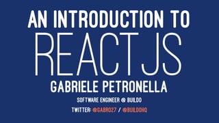 AN INTRODUCTION TO
REACTJSGABRIELE PETRONELLA
SOFTWARE ENGINEER @ BUILDO
TWITTER: @GABRO27 / @BUILDOHQ
 
