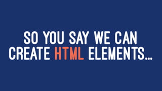SO YOU SAY WE CAN
CREATE HTML ELEMENTS...
 