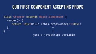OUR FIRST COMPONENT ACCEPTING PROPS
class Greeter extends React.Component {
render() {
return <div>Hello {this.props.name}!</div>;
} ^
} |
just a javascript variable
 