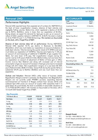 4QFY2010 Result Update I Oil & Gas
                                                                                                                      April 29, 2010




  Petronet LNG                                                                         ACCUMULATE
                                                                                       CMP                                  Rs79
  Performance Highlights                                                               Target Price                         Rs87
  Petronet LNG reported lower-than-expected set of numbers for 4QFY2010 on             Investment Period                12 Months
  the back of lower re-gasification margins, absence of Spot volumes and
  negligible Tolling volumes. Bottom-line, which registered a decline of 52.3%         Stock Info
  yoy to Rs97cr (Rs204cr), came in lower than our expectation of Rs135cr.
                                                                                       Sector                            Oil & Gas
  Going ahead, we expect the demand for Spot gas to pick up on account of
  rollout of GAIL’s pipeline network in 2HFY2011E. At Rs79, the stock is trading       Market Cap (Rs cr)                   5,903
  at 12.4x FY2011E and 11.7x FY2012E Earnings. We maintain an Accumulate
                                                                                       Beta                                    0.8
  on the stock, with a Target Price of Rs87.
                                                                                       52 WK High / Low                     87/51
  Absence of Spot volumes takes toll on performance: During 4QFY2010,
  Petronet LNG reported 10.1% yoy decline in Revenues to Rs2,385cr                     Avg. Daily Volume                  964168
  (Rs2,655cr), which was much below our expectation on account of absence of           Face Value (Rs)                         10
  costly Spot volumes. Volumes during the quarter stood at 91.8TBTU and were
  much below our expectation of 123TBTUs. Volumes were higher by 11.3% yoy             BSE Sensex                          17,503
  on account of commissioning of additional 2.5MMTPA of gas supplies from              Nifty                                5,254
  Qatar, but were lower 3.7% qoq. Net re-gasification margins during the
  quarter rose by 5.3% qoq to Rs26.3/mmbtu (Rs25/mmbtu), but was lower than            Reuters Code                      PLNG.BO
  our expectation on account of adjustment of Rs24cr of forex gain in Other
                                                                                       Bloomberg Code                   PLNG@IN
  Income vis-à-vis Raw Material cost along with increased cost of internal
  consumption of gas (on account of increase in fixed gas price due to increased       Shareholding Pattern (%)
  linkage with JCC Index). Net re-gasification margins on a yoy basis fell 46%
  yoy to Rs26.3/mmbtu (Rs48.7/mmbtu). Gross Profit during the quarter fell by a        Promoters                             50.0
  substantial 39.2% yoy to Rs244cr (Rs402cr) and was much lower than our               MF/Banks/Indian FLs                     7.5
  expectation.
                                                                                       FII/NRIs/OCBs                         20.9
  Outlook and Valuation: Petronet LNG’s utility nature of business (stable             Indian Public                         21.6
  Regasification Margins and term contracts), low Regulatory risks (Regasification
  Margins are not currently under PNGRB’s purview), expanding Volumes                  Abs. (%)            3m     1yr          3yr
  (commencement of Tranche-2 of Rasgas contract from January 2010) and
                                                                                       Sensex              7.0    53.5        25.8
  subdued Spot LNG prices (on account of surplus LNG capacities) hold it in
  good stead. At current levels, the stock is available at reasonable valuations of
                                                                                       PLNG              62.5     53.0        73.5
  11.7x FY2012E EPS of Rs6.7. We maintain an Accumulate on the stock, with a
  12-month DCF-based Target Price of Rs87.

   Key Financials
   Y/E March (Rs cr)                 FY2009        FY2010E        FY2011E   FY2012E
   Net Sales                          8,429          10,649        12,872    18,011
   % chg                                 4.5             9.1         17.3      22.7
   Net Profits                          518             405          475       504
   % chg                                 5.0             8.4         24.9      20.5
   OPM (%)                             10.7              7.9          8.2       6.1
   EPS (Rs)                              6.9             5.4          6.3       6.7
   P/E (x)                             11.4            14.6          12.4      11.7   Deepak Pareek
   P/BV (x)                              3.0             2.6          2.3       2.1   Tel: 022 – 4040 3800 Ext: 340
   RoE (%)                             28.8            19.2          19.9      18.8   E-mail: deepak.pareek@angeltrade.com
   RoCE (%)                            20.0            13.9          14.8      13.3
                                                                                      Amit Vora
   EV/Sales (x)                          0.9             0.7          0.7       0.5
                                                                                      Tel: 022 – 4040 3800 Ext: 322
   EV/EBITDA (x)                         8.0             9.1          7.9       8.2
                                                                                      E-mail: amit.vora@angeltrade.com
   Source: Company, Angel Research



                                                                                                                                     1
Please refer to important disclosures at the end of this report                        Sebi Registration No: INB 010996539
 