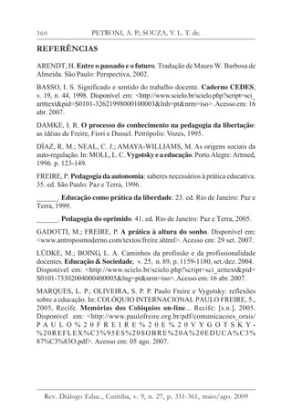 360
REFERÊNCIAS
ARENDT, H. Entre o passado e o futuro. Tradução de Mauro W. Barbosa de
Almeida. São Paulo: Perspectiva, 2002.
BASSO, I. S. Significado e sentido do trabalho docente. Caderno CEDES,
v. 19, n. 44, 1998. Disponível em: <http://www.scielo.br/scielo.php?script=sci_
artttext&pid=S0101-32621998000100003&Inh=pt&nrm=iso>.Acesso em: 16
abr. 2007.
DAMKE, I. R. O processo do conhecimento na pedagogia da libertação:
as idéias de Freire, Fiori e Dussel. Petrópolis: Vozes, 1995.
DÍAZ, R. M.; NEAL, C. J.; AMAYA-WILLIAMS, M. As origens sociais da
auto-regulação. In: MOLL, L. C. Vygotsky e a educação. Porto Alegre: Artmed,
1996. p. 123-149.
FREIRE, P. Pedagogia da autonomia: saberes necessários à prática educativa.
35. ed. São Paulo: Paz e Terra, 1996.
______. Educação como prática da liberdade. 23. ed. Rio de Janeiro: Paz e
Terra, 1999.
______. Pedagogia do oprimido. 41. ed. Rio de Janeiro: Paz e Terra, 2005.
GADOTTI, M.; FREIRE, P. A prática à altura do sonho. Disponível em:
<www.antroposmoderno.com/textos/freire.shtml>. Acesso em: 29 set. 2007.
LÜDKE, M.; BOING, L. A. Caminhos da profissão e da profissionalidade
docentes. Educação & Sociedade, v. 25, n. 89, p. 1159-1180, set./dez. 2004.
Disponível em: <http://www.scielo.br/scielo.php?script=sci_arttext&pid=
S0101-73302004000400005&lng=pt&nrm=iso>.Acesso em: 16 abr. 2007.
MARQUES, L. P.; OLIVEIRA, S. P. P. Paulo Freire e Vygotsky: reflexões
sobre a educação. In: COLÓQUIO INTERNACIONAL PAULO FREIRE, 5.,
2005, Recife. Memórias dos Colóquios on-line... Recife: [s.n.], 2005.
Disponível em: <http://www.paulofreire.org.br/pdf/comunicacoes_orais/
P A U L O % 2 0 F R E I R E % 2 0 E % 2 0 V Y G O T S K Y -
%20REFLEX%C3%95ES%20SOBRE%20A%20EDUCA%C3%
87%C3%83O.pdf>. Acesso em: 05 ago. 2007.
PETRONI, A. P.; SOUZA, V. L. T. de.
Rev. Diálogo Educ., Curitiba, v. 9, n. 27, p. 351-361, maio/ago. 2009
 