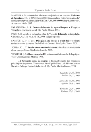 361
MARTINS, A. M. Autonomia e educação: a trajetória de um conceito. Cadernos
dePesquisa,n.115, p.207-232,mar.2002. Disponível em: <http://www.scielo. br/
scielo.php?script=sci_arttext&pid=S010015742002000100009&lng=pt&nrm=iso>.
Acesso em: 16 abr. 2007.
PALANGANA, I. S. Desenvolvimento & aprendizagem e Piaget e
Vigotski: a relevância social. São Paulo: Plexus, 1994.
PINO, A. O social e o cultural na obra de Vigotski. Educação e Sociedade,
Campinas, v. 21, n. 71, p. 45-78, 2000. Edição especial.
SANTOS, A. F. T. dos. Desigualdade social e dualidade escolar:
conhecimento e poder em Paulo Freire e Gramsci. Petrópolis: Vozes, 2000.
SOUZA, V. L. T. Escola e construção de valores: desafios à formação do
aluno e do professor. São Paulo, Loyola, 2005.
VIGOTSKI, L. S. Obras escogidas III: problemas del desarrollo de la psique.
Visor Distribuciones: Madrid, 1995.
______. A formação social da mente: o desenvolvimento dos processos
psicológicos superiores. Tradução de José Cipolla Neto, Luís Silveira Menna
Barreto e Solange Castro Afeche. 6. ed. São Paulo: Martins Fontes, 1998.
Recebido: 27/06/2008
Received: 06/27/2008
Aprovado: 01/08/2008
Approved: 08/01/2008
Revisado: 21/07/2009
Reviewed: 07/21/2009
Vigotski e Paulo Freire
Rev. Diálogo Educ., Curitiba, v. 9, n. 27, p. 351-361, maio/ago. 2009
 