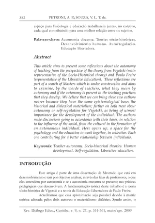 352
espaço para Psicologia e educação trabalharem juntas, no coletivo,
cada qual contribuindo para uma melhor relação entre os sujeitos.
Palavras-chave: Autonomia docente. Teorias sócio-históricas.
Desenvolvimento humano. Autorregulação.
Educação libertadora.
Abstract
This article aims to present some reflections about the autonomy
of teaching from the perspective of the theory from Vigotski (main
representative of the Socio-Historical theory) and Paulo Freire
(representative of the Liberative Education). These reflections are
part of a search of Masters which is under construction and aims
to examine, by the words of teachers, what they mean by
autonomy and if the autonomy is present in the teaching practices
that they develop. We believe that we can bring these two authors
nearer because they have the same epistemological base: the
historical and dialectical materialism; farther on both treat about
autonomy or self-regulation for Vigotski, as being of utmost
importance for the development of the individual. The authors
make discussions going in accordance with their bases, in relation
to the influence of the social, from the cultural in the formation of
an autonomous individual. Here opens up, a space for the
psychology and the education to work together, in collective. Each
one contributing for a better relationship between individuals.
Keywords: Teacher autonomy. Socio-historical theories. Human
development. Self-regulation. Liberative education.
INTRODUÇÃO
Este artigo é parte de uma dissertação de Mestrado que está em
desenvolvimento e tem por objetivo analisar, através das falas de professores, o que
eles entendem por autonomia e se a autonomia encontra-se presente nas práticas
pedagógicas que desenvolvem. A fundamentação teórica deste trabalho é a teoria
sócio-histórica de Vigotski e a teoria da Educação Libertadora de Paulo Freire.
Acreditamos que essa aproximação seja possível devido à matriz
teórica adotada pelos dois autores: o materialismo dialético. Sendo assim, o
PETRONI, A. P.; SOUZA, V. L. T. de.
Rev. Diálogo Educ., Curitiba, v. 9, n. 27, p. 351-361, maio/ago. 2009
 