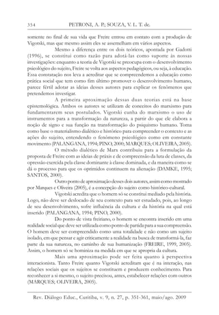 354
somente no final de sua vida que Freire entrou em contato com a produção de
Vigotski, mas que mesmo assim eles se assemelham em vários aspectos.
Mesmo a diferença entre os dois teóricos, apontada por Gadotti
(1996), se constitui como razão para adotá-las como suporte às nossas
investigações: enquanto a teoria de Vigotski se preocupa com o desenvolvimento
psicológico do sujeito, Freire se volta aos aspectos pedagógicos, ou seja, à educação.
Essa constatação nos leva a acreditar que se compreendemos a educação como
prática social que tem como fim último promover o desenvolvimento humano,
parece fértil adotar as ideias desses autores para explicar os fenômenos que
pretendemos investigar.
A primeira aproximação dessas duas teorias está na base
epistemológica. Ambos os autores se utilizam de conceitos do marxismo para
fundamentarem seus postulados. Vigotski cunha do marxismo o uso de
instrumentos para a transformação da natureza, a partir do que ele elabora a
noção de signo e sua função na transformação do psiquismo humano. Toma
como base o materialismo dialético e histórico para compreender o contexto e as
ações do sujeito, entendendo o fenômeno psicológico como em constante
movimento (PALANGANA, 1994; PINO, 2000; MARQUES; OLIVEIRA, 2005).
O método dialético de Marx contribuiu para a formulação da
proposta de Freire com as ideias de práxis e de compreensão da luta de classes, da
opressão exercida pela classe dominante à classe dominada, e da maneira como se
dá o processo para que os oprimidos continuem na alienação (DAMKE, 1995;
SANTOS, 2000).
Outropontodeaproximaçãodessesdoisautores,assimcomomostrado
por Marques e Oliveira (2005), é a concepção do sujeito como histórico-cultural.
Vigotski acredita que o homem só se constitui mediado pela história.
Logo, não deve ser deslocado de seu contexto para ser estudado, pois, ao longo
de seu desenvolvimento, sofre influência da cultura e da história na qual está
inserido (PALANGANA, 1994; PINO, 2000).
Do ponto de vista freiriano, o homem se encontra inserido em uma
realidade social que deve ser utilizada como ponto de partida para a sua compreensão.
O homem deve ser compreendido como uma totalidade e não como um sujeito
isolado, em que pensar e agir criticamente a realidade na busca de transformá-la, faz
parte da sua natureza, no caminho de sua humanização (FREIRE, 1999, 2005).
Assim, o homem só se hominiza na medida em que se apropria da cultura.
Mais uma aproximação pode ser feita quanto à perspectiva
interacionista. Tanto Freire quanto Vigotski acreditam que é na interação, nas
relações sociais que os sujeitos se constituem e produzem conhecimento. Para
reconhecer a si mesmo, o sujeito precisou, antes, estabelecer relações com outros
(MARQUES; OLIVEIRA, 2005).
PETRONI, A. P.; SOUZA, V. L. T. de.
Rev. Diálogo Educ., Curitiba, v. 9, n. 27, p. 351-361, maio/ago. 2009
 