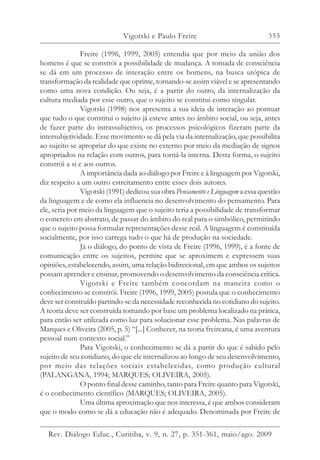 355
Freire (1996, 1999, 2005) entendia que por meio da união dos
homens é que se constrói a possibilidade de mudança. A tomada de consciência
se dá em um processo de interação entre os homens, na busca utópica de
transformação da realidade que oprime, tornando-se assim viável e se apresentando
como uma nova condição. Ou seja, é a partir do outro, da internalização da
cultura mediada por esse outro, que o sujeito se constitui como singular.
Vigotski (1998) nos apresenta a sua ideia de interação ao pontuar
que tudo o que constitui o sujeito já esteve antes no âmbito social, ou seja, antes
de fazer parte do intrassubjetivo, os processos psicológicos fizeram parte da
intersubjetividade. Esse movimento se dá pela via da internalização, que possibilita
ao sujeito se apropriar do que existe no externo por meio da mediação de signos
apropriados na relação com outros, para torná-la interna. Desta forma, o sujeito
constrói a si e aos outros.
A importância dada ao diálogo por Freire e à linguagem por Vigotski,
diz respeito a um outro estreitamento entre esses dois autores.
Vigotski (1991) dedicou sua obra Pensamento e Linguagem a essa questão
da linguagem e de como ela influencia no desenvolvimento do pensamento. Para
ele, seria por meio da linguagem que o sujeito teria a possibilidade de transformar
o concreto em abstrato, de passar do âmbito do real para o simbólico, permitindo
que o sujeito possa formular representações desse real. A linguagem é constituída
socialmente, por isso carrega tudo o que há de produção na sociedade.
Já o diálogo, do ponto de vista de Freire (1996, 1999), é a fonte de
comunicação entre os sujeitos, permite que se aproximem e expressem suas
opiniões, estabelecendo, assim, uma relação bidirecional, em que ambos os sujeitos
possam aprender e ensinar, promovendo o desenvolvimento da consciência crítica.
Vigotski e Freire também concordam na maneira como o
conhecimento se constrói. Freire (1996, 1999, 2005) postula que o conhecimento
deve ser construído partindo-se da necessidade reconhecida no cotidiano do sujeito.
A teoria deve ser construída tomando por base um problema localizado na prática,
para então ser utilizada como luz para solucionar esse problema. Nas palavras de
Marques e Oliveira (2005, p. 5) “[...] Conhecer, na teoria freireana, é uma aventura
pessoal num contexto social.”
Para Vigotski, o conhecimento se dá a partir do que é sabido pelo
sujeito de seu cotidiano, do que ele internalizou ao longo de seu desenvolvimento,
por meio das relações sociais estabelecidas, como produção cultural
(PALANGANA, 1994; MARQUES; OLIVEIRA, 2005).
O ponto final desse caminho, tanto para Freire quanto para Vigotski,
é o conhecimento científico (MARQUES; OLIVEIRA, 2005).
Uma última aproximação que nos interessa, é que ambos consideram
que o modo como se dá a educação não é adequado. Denominada por Freire de
Vigotski e Paulo Freire
Rev. Diálogo Educ., Curitiba, v. 9, n. 27, p. 351-361, maio/ago. 2009
 