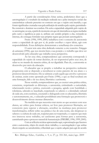 357
A partir das considerações feitas acima, poderíamos dizer que a
autorregulação é o resultado da mediação realizada nas e pelas interações sociais das
características culturais presentes no contexto em que o sujeito está inserido, e que
foramsignificadasetornadassuaspelaatribuiçãodesentidospelosujeito, permitindo-
lhe construir e dominar sua conduta. Ela seria a capacidade adquirida pelo sujeito de
seautorregrar,ouseja,apartirdomomentoemqueeleinternalizouasregrasmediadas
pelo outro e significou-as para si, atribuiu um sentido próprio a elas, tornando-as
internas, ele consegue formular suas próprias regras que possam autorregulá-lo.
Freire (1996, 1999, 2005) trabalhava com o conceito de autonomia
como a capacidade de agir por si, de poder escolher e expor ideias, agir com
responsabilidade. Essas definições demonstram a semelhança dos conceitos.
O autor tem uma obra dedicada somente a este conceito: Pedagogia
da autonomia (1996), que nos mostra bem a sua posição e o trabalho que deve ser
desenvolvido pelo educador que trabalha nessa perspectiva.
Ao ler essa obra, compreendemos que autonomia corresponde à
capacidade do sujeito de tomar decisões, de ser responsável pelos seus atos, de
saber-se no mundo de maneira crítica, de ter dignidade. Para ele, a autonomia se
desenvolve por meio da educação.
O educador que se propõe a trabalhar na perspectiva realmente
progressista está se dispondo a reconhecer-se como parceiro de seu aluno e a
promover desenvolvimento. Ele se submete a tudo aquilo que envolve o processo
de ensinar, assim como apontado por Freire (1996), e que ao final resultará em
uma formação, dele e de seu aluno, libertária e autônoma.
Nesse sentido, compreendemos que, ao exercer uma prática crítica,
consciente, respeitando as diferenças, a autonomia, estimulando a curiosidade,
relacionando teoria e prática, exercendo a pesquisa, agindo com humildade e
tolerância, sabendo-se inacabado, respeitando os saberes e a identidade cultural
de cada um, com coerência, escutando e dialogando com os educandos, libertária
e autonomamente, etc., o educador possibilitará uma formação que promoverá o
desenvolvimento dessas mesmas dimensões.
Na medida em que necessita estar atento ao que acontece com seus
alunos, ser crítico para formar críticos, ser livre para promover libertação, ser
consciente para superar a alienação, acreditar na mudança para promover
transformações, refletir sobre sua prática à luz de uma teoria, não desprezar os
saberes e a cultura de cada um, respeitar para ser respeitado, e o aspecto que mais
nos interessa nesse trabalho, ser autônomo para formar para a autonomia,
caminhando para o processo natural de humanização (FREIRE, 1996, 1999, 2005).
Comasreflexõesteóricasapresentadasaqui,aaproximaçãoquefazemos
entre a autonomia, objeto de estudo deste trabalho, e a autorregulação é que ambas
dizem respeito ao autodomínio, à liberdade que o sujeito adquire para agir de acordo
Vigotski e Paulo Freire
Rev. Diálogo Educ., Curitiba, v. 9, n. 27, p. 351-361, maio/ago. 2009
 