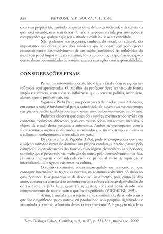 358
com suas próprias leis, partindo do que já existe dentro da sociedade e da cultura na
qual está inserido, mas sem deixar de lado a responsabilidade por suas ações e
compreender que qualquer que seja a atitude tomada há de se ter criticidade.
Não podemos nos esquecer, também, do social, do cultural, tão
importantes nas obras desses dois autores e que se constituem como peças
essenciais para o desenvolvimento de um sujeito autônomo. As influências do
meio têm papel importante na constituição da autonomia, já que é nesse espaço
que se abrem oportunidades de o sujeito exercer suas ações com responsabilidade.
CONSIDERAÇÕES FINAIS
Pensar na autonomia docente não é tarefa fácil e nem se esgota nas
reflexões aqui apresentadas. O trabalho do professor deve ser visto de forma
ampla e completa, com todas as influências que o cercam: política, instituição,
alunos, outros profissionais, etc.
Vigotski e Paulo Freire nos põem para refletir sobre essas influências,
em como o meio é fundamental para a constituição do sujeito, ao mesmo tempo
em que esse sujeito também constitui o meio: meio autônomo-sujeito autônomo.
Pudemos observar que esses dois autores, mesmo tendo vivido em
contextos totalmente diferentes, possuem muitas coisas em comum, inclusive o
objeto de estudo desta pesquisa: a autonomia. Ambos se preocuparam com a
forma como os sujeitos são formados, constituídos e, ao mesmo tempo, constituem
a cultura, o conhecimento, a sociedade em geral.
Da perspectiva de Vigotski (1995), pode-se compreender que para
o sujeito tornar-se capaz de dominar sua própria conduta, é preciso passar pelo
complexo desenvolvimento das funções psicológicas elementares às superiores,
caminho que é percorrido via mediação do outro, pelo desenvolvimento da fala,
já que a linguagem é considerada como o principal meio de aquisição e
internalização dos signos existentes na cultura.
O sujeito constitui-se como autorregulado no momento em que
consegue internalizar as regras, as normas, os costumes existentes no meio ao
qual pertence. Esse processo se dá desde seu nascimento, pois, como já dito
antes, ao nascer, a criança já se encontra em uma cultura e através da mediação do
outro exercida pela linguagem (fala, gestos, etc.) vai controlando seu
comportamento de acordo com o que lhe é significado (VIGOSTKI, 1995).
Assim, à medida que o sujeito vai se constituindo, de acordo com o
que lhe é significado pelos outros, vai produzindo seus próprios significados e
assumindo o controle voluntário de seu comportamento. A linguagem não deixa
PETRONI, A. P.; SOUZA, V. L. T. de.
Rev. Diálogo Educ., Curitiba, v. 9, n. 27, p. 351-361, maio/ago. 2009
 