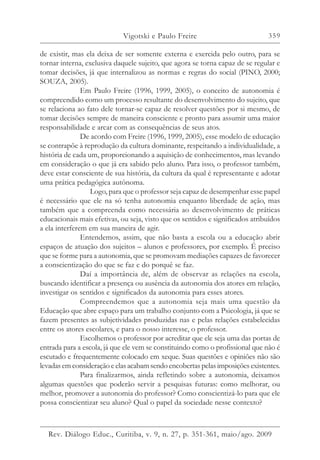 359
de existir, mas ela deixa de ser somente externa e exercida pelo outro, para se
tornar interna, exclusiva daquele sujeito, que agora se torna capaz de se regular e
tomar decisões, já que internalizou as normas e regras do social (PINO, 2000;
SOUZA, 2005).
Em Paulo Freire (1996, 1999, 2005), o conceito de autonomia é
compreendido como um processo resultante do desenvolvimento do sujeito, que
se relaciona ao fato dele tornar-se capaz de resolver questões por si mesmo, de
tomar decisões sempre de maneira consciente e pronto para assumir uma maior
responsabilidade e arcar com as consequências de seus atos.
De acordo com Freire (1996, 1999, 2005), esse modelo de educação
se contrapõe à reprodução da cultura dominante, respeitando a individualidade, a
história de cada um, proporcionando a aquisição de conhecimentos, mas levando
em consideração o que já era sabido pelo aluno. Para isso, o professor também,
deve estar consciente de sua história, da cultura da qual é representante e adotar
uma prática pedagógica autônoma.
Logo, para que o professor seja capaz de desempenhar esse papel
é necessário que ele na só tenha autonomia enquanto liberdade de ação, mas
também que a compreenda como necessária ao desenvolvimento de práticas
educacionais mais efetivas, ou seja, visto que os sentidos e significados atribuídos
a ela interferem em sua maneira de agir.
Entendemos, assim, que não basta a escola ou a educação abrir
espaços de atuação dos sujeitos – alunos e professores, por exemplo. É preciso
que se forme para a autonomia, que se promovam mediações capazes de favorecer
a conscientização do que se faz e do porquê se faz.
Daí a importância de, além de observar as relações na escola,
buscando identificar a presença ou ausência da autonomia dos atores em relação,
investigar os sentidos e significados da autonomia para esses atores.
Compreendemos que a autonomia seja mais uma questão da
Educação que abre espaço para um trabalho conjunto com a Psicologia, já que se
fazem presentes as subjetividades produzidas nas e pelas relações estabelecidas
entre os atores escolares, e para o nosso interesse, o professor.
Escolhemos o professor por acreditar que ele seja uma das portas de
entrada para a escola, já que ele vem se constituindo como o profissional que não é
escutado e frequentemente colocado em xeque. Suas questões e opiniões não são
levadas em consideração e elas acabam sendo encobertas pelas imposições existentes.
Para finalizarmos, ainda refletindo sobre a autonomia, deixamos
algumas questões que poderão servir a pesquisas futuras: como melhorar, ou
melhor, promover a autonomia do professor? Como conscientizá-lo para que ele
possa conscientizar seu aluno? Qual o papel da sociedade nesse contexto?
Vigotski e Paulo Freire
Rev. Diálogo Educ., Curitiba, v. 9, n. 27, p. 351-361, maio/ago. 2009
 