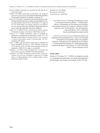 364
Petroni, A. P. e Souza, V. L. T. “As relações na escola e a construção da autonomia: um estudo da perspectiva da psicologia”
Freire, P. (2005). Pedagogia do oprimido (41ª ed.). Rio de Ja-
neiro: Paz e Terra.
Petroni, A.P. (2008). Autonomia de professores: um estudo da
perspectiva da psicologia. Dissertação de Mestrado, Pontifícia
Universidade Católica de Campinas, Campinas, SP.
Souza, D. T. R. (2002).Aformação contínua de professores como
estratégia fundamental para a melhoria da qualidade do ensi-
no: uma reflexão crítica. In M. K. de Oliveira, T. C. Rego, &
D. T. R. Souza (Orgs.), Psicologia, educação e as temáticas
da vida contemporânea (pp. 249-268, Coleção Educação em
pauta: teorias & tendências). São Paulo: Moderna.
Souza, V. L. T. (2005). Escola e construção de valores: desafios
à formação do aluno e do professor. São Paulo: Loyola.
Souza, V. L. T. (2009). Educação, valores e formação de
professores: contribuições da psicologia escolar. In C. M.
Marinho-Araújo (Org.), Psicologia escolar: novos cenários
e contextos de pesquisa, prática e formação (pp. 133-151).
Campinas, SP: Alínea.
Tonet, I. (2005, julho-dezembro). Educar para a cidadania ou
para a liberdade? Perspectiva, 23(2), 469-484. Acesso em
27 de janeiro, 2010, em http://www.perspectiva.ufsc.br/
perspectiva_2005_02/13_artigo_ivo_tonet.pdf.
Vigotski, L. S. (1995). Obras Escogidas III – Problemas del
desarrollo de la psique. Madrid: Visor Distribuciones.
Vigotski, L. S. (1998). A formação social da mente: o desenvol-
vimento dos processos psicológicos superiores (J. Cipolla
Neto, L. S. Menna Barreto, & S. C. Afeche, Trads., 6ª ed.).
São Paulo: Martins Fontes.
Recebido em: 18/12/2008
Revisão em: 24/01/2010
Aceite final em:  14/06/2010
Ana Paula Petroni é Psicóloga formada pelo Centro
Universitário Hermínio Ometto – UNIARARAS.
Mestre e Doutoranda em Psicologia pela Pontifícia
Universidade Católica de Campinas. Bolsista CAPES.
Endereço: Rua: Silvino Pontes, 148, São Benedito.
Araras/SP, Brasil. CEP 13.600-440.
Email: paulinhapetroni@yahoo.com.br
Vera Lucia Trevisan de Souza é Professora Doutora do
programa de Pós-Graduação Stricto Sensu em Psicologia
da Pontifícia Universidade católica de Campinas.
Endereço: Laboratório de Pós-graduação em Psicologia.
Avenida John Boyd Dunlop, s/no
. Jardim Ipaussurama.
Campinas/SP, Brasil. Caixa Postal: 317. CEP 13059-900.
Email: vera.trevisan@uol.com.br
Como citar:
Petroni,A. P. e Souza,V. L.T. (2010).As relações na escola
e a construção da autonomia: um estudo da perspectiva
da Psicologia. Psicologia & Sociedade, 22(2), 355-364.
 