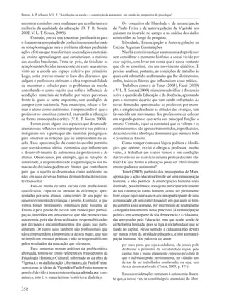 356
Petroni, A. P. e Souza, V. L. T. “As relações na escola e a construção da autonomia: um estudo da perspectiva da psicologia”
encontrar caminhos para mudanças que resultariam em
melhoria da qualidade da educação (D. T. R. Souza,
2002; V. L. T. Souza, 2009).
Contudo, parece que encontrar justificativas para
o fracasso na apropriação do conhecimento escolarizado
ou soluções mágicas para o problema não tem produzido
ações efetivas que transformem as condições materiais
de ensino-aprendizagem que caracterizam a maioria
das escolas brasileiras. Trata-se, pois, de focalizar as
relações estabelecidas nesse contexto entre seus atores,
visto ser a escola um espaço coletivo por princípio.
Logo, seria preciso mudar o foco dos discursos que
culpam o professor e atribuem a ele a responsabilidade
de encontrar a solução para os problemas da escola,
concebendo-o como sujeito que sofre a influência de
condições materiais de trabalho por vezes perversas,
frente às quais se sente impotente, sem condições de
cumprir com sua tarefa. Para emancipar, educar e for-
mar o aluno como autônomo, é imprescindível que o
professor se constitua como tal, exercendo a educação
de forma emancipada e crítica (V. L. T. Souza, 2009).
Foram esses alguns dos aspectos que desencade-
aram nossas reflexões sobre o professor e sua prática e
instigaram-nos a participar das reuniões pedagógicas
para observar as relações que se empreendem na es-
cola. Essa aproximação do contexto escolar permitiu
que acessássemos vários elementos que influenciam
o desenvolvimento da autonomia de professores e de
alunos. Observamos, por exemplo, que as relações de
autoridade, a responsabilidade e a participação nas to-
madas de decisões podem ser fatores que contribuem
para que o sujeito se desenvolva como autônomo ou
não, em suas diversas formas de manifestação no con-
texto escolar.
Fala-se muito de uma escola com profissionais
qualificados, capazes de atender às diferenças apre-
sentadas por seus alunos, conscientes de seu papel no
desenvolvimento de crianças e jovens. Contudo, o que
vimos foram professores oprimidos pelo Sistema de
Ensino e pela gestão da escola, sem espaço para partici-
pação, inseridos em um contexto que não promove sua
autonomia, pois são desacreditados, responsabilizados
por decisões e encaminhamentos dos quais não parti-
ciparam. De outro lado, também são profissionais que
não compreendem a importância de seu papel, que não
se implicam em suas práticas e não se responsabilizam
pelos resultados da educação que oferecem.
Para sustentar nossas análises da problemática
abordada, tomou-se como referente os pressupostos da
Psicologia Histórico-Cultural, sobretudo os da obra de
Vigotski, e os da Educação Libertadora, de Paulo Freire.
Aproximar as ideias deVigotski e Paulo Freire tornou-se
possível devido à base epistemológica adotada por esses
autores, isto é, o materialismo histórico e dialético.
Os conceitos de liberdade e de emancipação
de Paulo Freire e de autorregulação de Vigotski nos
guiaram na inserção no campo e na análise dos dados
construídos ao longo da pesquisa.
Liberdade, Emancipação e Autorregulação na
Escola: Algumas Constatações
Não há como investigar a autonomia do professor
sem considerar o momento histórico e social vivido por
esse sujeito, sem levar em conta que é nesse contexto
que ele se constitui, em um movimento dialético. É
preciso analisar, portanto, as condições de trabalho às
quais está submetido, as demandas que lhe são impostas,
enfim, todos os fatores que influenciam a sua prática.
Trabalhos como o de Tonet (2005), Facci (2009)
e V. L. T. Souza (2009) oferecem subsídios à discussão
sobre a questão da Educação e da docência, apontando
para o momento de crise que vem sendo enfrentado.As
novas demandas apresentadas ao professor, por exem-
plo, a exigência de educar as atitudes das crianças, tem
favorecido um movimento dos professores de colocar
em segundo plano o que seria sua principal função: o
ensino. Contudo, o que se constata é que os valores e os
conhecimentos são apenas transmitidos, reproduzidos,
de acordo com a ideologia dominante que permeia todo
o Sistema de Ensino.
Como romper com essa lógica política e ideoló-
gica que oprime, exclui e obriga o professor, muitas
vezes, a trabalhar em vários turnos e em condições
desfavoráveis ao exercício de uma prática docente efe-
tiva? De que forma a educação pode ser efetivamente
emancipadora e autônoma?
Tonet (2005), partindo dos pressupostos de Marx,
aponta que a ação educativa tem de ser uma emancipação
humana, e não política. A emancipação humana seria
ilimitada, possibilitando ao sujeito participar ativamente
de sua construção como homem, como ser plenamente
livre, o que equivaleria a ver-se como participante de uma
comunidade, de um contexto social, em que a um só tem-
po constrói a si e ao meio, por intermédio de seu trabalho
-categoriafundamentalnesseprocesso.Jáaemancipação
política tem como parte de si a democracia e a cidadania,
tão apregoadas pela Educação, mas que acaba sendo de
certa forma limitada, pois se liga à sociabilidade que se
funda no capital. Nesse sentido, a cidadania não deverá
ser nunca o fim da atividade educativa, e sim a emanci-
pação humana. Nas palavras do autor:
por mais plena que seja a cidadania, ela jamais pode
desbordar o perímetro da sociabilidade regida pelo
capital. Isto é muito claramente expresso pelo fato de
que o indivíduo pode, perfeitamente, ser cidadão sem
deixar de ser trabalhador assalariado, ou seja, sem
deixar de ser explorado. (Tonet, 2005, p. 475)
Essas considerações remetem à autonomia docen-
te que, a nosso ver, se constitui pelo exercício da liber-
 
