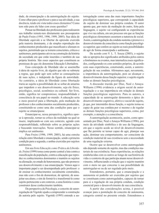 357
Psicologia & Sociedade; 22 (2): 355-364, 2010
dade, da emancipação e da autorregulação do sujeito.
Como olhar para o professor e para a sua atividade, a sua
docência, tendo em vista todos esses elementos? Como
tem sido para ele lidar com essas questões?
Pensarnaliberdadedosprofessorespararealizarem
seu trabalho remete-nos diretamente aos pressupostos
de Paulo Freire (1993, 1996, 1999, 2005). Sua ideia de
liberdade equivale a se libertar da opressão exercida
pela maioria dominante, e da simples reprodução dos
conhecimentos produzidos que massificam e alienam os
sujeitos, permitindo que se tornem conscientes, críticos e
autônomos, participantes ativos na construção da história
da sociedade em que estão inseridos e também de sua
própria história. São esses aspectos que constituem as
premissas do que ele denomina Educação Libertadora.
Essa concepção de liberdade não se assemelha
à ideia de sujeito livre, de alguém que não se submete
a regras, que pode agir sem sofrer as consequências
de suas ações, e independe da figura de autoridade.
Ao contrário, a ideia de liberdade como libertação
traria ao sujeito a possibilidade de se soltar de amarras
que impedem o seu desenvolvimento, seja ele físico,
psicológico, social, econômico ou cultural. Ser livre,
então, significa ter compromisso, responsabilidade e
consciência de seu papel no mundo. A educação seria
o meio possível para a libertação, pela mediação do
professor e dos conhecimentos socialmente produzidos,
constituindo-se como uma das condições para que o
sujeito se emancipasse.
Emancipar-se, nessa perspectiva, significa opor-
se à opressão, tornar-se crítico da realidade na qual se
insere, implicando-se com seu contexto, agindo com
responsabilidade, refletindo sobre as próprias ações
e buscando renovações. Nesse sentido, emancipar-se
implica ser autônomo.
Para Freire (1996, 1999, 2005), há uma estreita
relação entre liberdade e emancipação, sendo a primeira
condição para a segunda, e ambas exercidas por sujeitos
autônomos.
Em seu livro Educação como Prática da Liberda-
de, Freire (1999) toma como ponto central a luta contra a
massificação da população, contra a educação que repro-
duz os conhecimentos dominantes e mantém os sujeitos
naalienação,noestadodeheteronomia,quenãopromove
seu desenvolvimento e sua emancipação. Vemos aqui o
importante papel a ser desempenhado pelo professor: o
de ensinar os conhecimentos socialmente construídos,
mas não com o fim de domesticar, de oprimir, de assu-
jeitar seu aluno, e sim de formá-lo e transformá-lo como
sujeito pertencente a um contexto, a uma história e como
construtor desse conhecimento também.
Da perspectiva da Psicologia, o conceito de autor-
regulação de Vigotski ajuda a compreender a construção
da autoria pelo sujeito. Vigotski (1995) entende a au-
torregulação como uma das mais importantes funções
psicológicas superiores, que corresponde à capacidade
do sujeito de dominar sua própria conduta. O autor
aponta que, por meio da mediação do outro, feita pela
linguagem, o sujeito vai configurando as experiências
que vive na cultura, em um processo em que as funções
psicológicas elementares assumem a natureza de social.
Assim, a autorregulação da conduta sustenta e promove o
desenvolvimento da consciência como função psicológi-
ca superior, que confere ao sujeito as reais possibilidades
de agir de forma emancipada e autônoma.
De acordo com V. L. T. Souza (2005), o sujeito
não se apropria dos significados atribuídos pelos outros
a fenômenos ou eventos, mas internaliza esses significa-
dos, configurando-os com sentidos próprios, de acordo
com suas experiências, construindo, assim, a autorre-
gulação de sua conduta. Afirmamos aqui, novamente,
a importância da autorregulação, pois ao alcançar o
desenvolvimento dessa função superior, o sujeito regula
todas as demais funções psicológicas.
A discussão trazida por Díaz, Neal e Amaya-
Williams (1996) evidencia a origem social da autor-
regulação e a sua importância em relação às demais
funções psicológicas superiores. Para os autores, a
capacidade de se autorregular demonstra o ápice do
desenvolvimento cognitivo, afetivo e social do sujeito,
já que, por intermédio dessa função, o sujeito torna-se
capaz de guiar sua conduta por si mesmo e de regular
as demais funções psicológicas superiores, como, por
exemplo, a atenção e a consciência.
A autorregulação aconteceria, assim, como apre-
sentado por Díaz, Neal e Amaya-Williams (1996), por
meio da atividade simbólica e do uso da linguagem,
em que o sujeito acede ao nível de desenvolvimento
que lhe permite se tornar capaz de agir, planejar sua
ação, dominar seu comportamento, ser consciente da
condição material de sua existência sem a necessidade
de uma regulação externa.
Ocorre que se desenvolver como autorregulado
não depende somente do sujeito, mas das condições ma-
teriais de sua existência. Suas experiências, as relações
estabelecidas com os outros ao longo de sua história de
vida e o contexto de que participa atuam nesse desenvol-
vimento, influenciando a relação que o sujeito mantém
com o meio no que concerne à sua possibilidade de
autorregular-se ou de ser regulado pelo meio.
Entendemos, portanto, que a emancipação e a
autonomia só poderão ser exercidas por sujeitos que
se constituam como autorregulados, capazes de tomar
para si a regulação de sua própria conduta, condição
essencial para o desenvolvimento de sua consciência.
A partir das considerações acima, é possível
avançar para a postulação do conceito de autonomia,
categoria central no presente estudo. Entendemos a
 