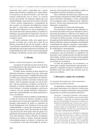 358
Petroni, A. P. e Souza, V. L. T. “As relações na escola e a construção da autonomia: um estudo da perspectiva da psicologia”
autonomia como sendo a capacidade que o sujeito
adquire para formular as próprias leis e regras duran-
te seu processo de desenvolvimento e por meio das
relações estabelecidas com os outros, no contexto
em que está inserido. Ser autônomo implica agir com
responsabilidade, tomar decisões de forma consciente
e crítica, assumir compromissos e consequências de
atos ou ações, ser consciente das influências externas
que sofre e, a partir delas, exercer influência e tomar
decisões sobre submeter-se ou não às imposições so-
ciais, tendo clareza dos aspectos políticos, econômicos e
ideológicos que permeiam tais imposições. Ou seja, ter
consciência das condições materiais que caracterizam
as práticas sociais.
O sujeito autônomo, então, seria aquele que se
percebe no mundo, que se torna ator e autor de sua
história, consciente de que não está sozinho, vendo-se
como diferente e aprendendo com as diferenças; aquele
que dispõe de recursos para expressar-se livremente e ser
compreendido pelo outro, em um exercício permanente
do diálogo e da reflexão, em que exerce sua liberdade.
1. Método
Sujeitos, contexto da pesquisa e procedimentos
A pesquisa foi realizada em uma escola de Ensi-
no Fundamental da rede municipal de uma cidade do
interior do Estado de São Paulo.
Os dados foram coletados de duas maneiras em
diferentes momentos e espaços da escola: observação
das reuniões dos professores, Trabalho Docente Coleti-
vo (TDC), que aconteciam semanalmente; do refeitório,
onde as crianças recebiam a merenda e tomavam seus
lanches, além de algumas inserções na sala da dire-
ção e sala dos professores. O objetivo era observar e
apreender as relações estabelecidas entre os atores da
escola (direção, orientação pedagógica, professores
e alunos). Em um segundo momento, realizaram-se
entrevistas semiestruturadas com quatro professores e
com a vice-diretora.
Os professores foram escolhidos considerando-se
o tempo de exercício da docência, fazendo-se opção
por aqueles que tivessem mais experiência e buscando
abranger representantes de ambos os segmentos do
Ensino Fundamental, I e II. Também se levou em conta
a disponibilidade e o desejo dos professores em parti-
ciparem da pesquisa. Outro fato norteador da escolha,
e que decorreu das observações feitas do grupo, foi a
qualificação feita pela gestão do que seriam os profes-
sores mais eficientes e menos eficientes. Escolhemos
professores de ambos os grupos, buscando abranger
a diversidade presente no contexto. A entrevista com
a vice-diretora se deu pela necessidade de acessar o
ponto de vista da gestão para contemplar na análise as
contradições presentes nas práticas escolares.
Para a realização das entrevistas, utilizou-se um
roteiro baseado na proposta deAndré (2005), que elege
quatro dimensões interligadas a serem consideradas
nas investigações sobre o cotidiano escolar: subjetiva/
pessoal; institucional/organizacional; instrucional/
relacional e sociopolítica.
Procedimento de Análise das Informações
Em um primeiro momento, foram realizadas vá-
rias leituras dos dados em busca de indicadores sobre a
autonomia do professor e elaborou-se um quadro com
trechos de falas dos professores retiradas das entrevistas
e de trechos do diário de campo. A leitura subsequente
do quadro permitiu identificar aspectos semelhantes nas
falas dos diferentes sujeitos investigados, possibilitando
a delimitação das seguintes categorias: organização e
participação nas decisões; autoridade e responsabilida-
de; emancipação e autorregulação.
Entendemos que essas categorias se relacionam
à autonomia, seja por permitirem ou impedirem sua
promoção, como se pode perceber nas falas dos atores
entrevistados.Ao fazer esse movimento, foram surgindo
algumas contradições, fossem nas falas dos professores
ou nas falas da vice-diretora.
As falas dos professores, da vice-diretora e as
observações anotadas demonstraram aproximações e
oposições, a depender do aspecto considerado. Assim,
decidimos fazer uma análise que colocasse esses as-
pectos em evidência.
2. Discussão e análise dos resultados
A concepção dos professores sobre autonomia e
sua presença na prática docente
Ao adentramos o contexto escolar, nos deparamos
com o quão interessante se fez observar a forma como
os professores concebem a autonomia e como percebem
sua presença ou ausência nas práticas educativas:
Autonomia... é igualzinho à liberdade, à libertinagem.
Eu tenho que ter uma liberdade, mas nem todos podem
ter autonomia ... Só quando você chega na maturidade
que você tem autonomia. Eu acho que o ser humano, ele
ainda precisa de padrões que cerceiem, que o oriente.
... Eu não acredito em autonomia total em nenhum ser
humano, porque ele é propriedade. Se você for extre-
mamente autônomo, você não está se relacionando com
a sociedade. (fala da professora Maria1
)
Vamos trocar autonomia por liberdade? A prefeitura
dá liberdade plenamente para o professor. Ele fecha
a porta e faz o que quer. Eu não sei, professor autô-
nomo, eu penso assim: consegue visualizar, consegue
ver o que está fazendo de errado e o que está fazendo
de certo e corre atrás, de pesquisar, estudar. Ter sua
 