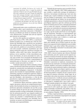 359
Psicologia & Sociedade; 22 (2): 355-364, 2010
autonomia de trabalho. De buscar, de ir atrás, de
conversar, questionar. Esse é o papel do professor
autônomo. Professor que tem essa liberdade não quer
dizer que é autônomo, por quê? Porque ele ainda fica
preso, não consegue enxergar o que está fazendo, ir
atrás, buscar o conhecimento, pesquisar na internet, ou
ir numa livraria comprar um livro. ... Essa autonomia
de estudo, sozinho, reflexivo do professor, não tem.
... A prefeitura dá liberdade, mas dizer que todos os
professores são autônomos, isso eu não vejo. (fala da
professora Sandra)
Interessante notar como os professores, ao serem
questionados sobre o que é autonomia e se acham que
são autônomos, relacionam autonomia à liberdade e
buscam, na reflexão que fazem no momento da entre-
vista, diferenciá-las, revelando uma série de aspectos
que carecem ser analisados.
Ser livre não significa ser autônomo, como con-
cebe Paulo Freire (1996, 1999, 2005), e a professora
Sandra reconhece isso, ao afirmar que o fato de a Pre-
feitura dar liberdade para o professor em sua prática
não significa que ele seria autônomo. Sua fala resume
o que, para nós, poderia ser um professor autônomo,
com uma exceção: realmente acreditamos que uma
prática autônoma exige que o professor enxergue seu
trabalho, reflita sobre suas ações, buscando novas
práticas, novos caminhos; só não concordamos que,
nesse movimento, ele possa prescindir do outro, ou
seja, agir sozinho. Essa concepção de liberdade revela
outros elementos que constituem a representação de
autonomia para os docentes: ser capaz de “se virar”
sozinho e poder prescindir do coletivo.
O primeiro aspecto que chama a atenção é a forma
como as professoras relacionam autonomia e liberdade,
opondo-as, sem perceber sua implicação na construção
de uma prática pedagógica responsável. A liberdade
aparece desvinculada da responsabilidade, enquanto a
autonomia, segundo as concepções expressas, implica a
responsabilidade. Ocorre que as professoras acreditam
que têm liberdade e não autonomia, e o fato de não
perceberem a implicação entre ambas pode justificar a
própria ausência da autonomia.
A professora Maria menciona a palavra liberti-
nagem, que passa a ideia de um comportamento desre-
grado e desvinculado de normas ou compromisso. Essa
professora apresenta contradições em sua fala, já que
ao mesmo tempo em que diz que só seria possível ser
autônomo quando se atinge a maturidade, ela afirma que
não há autonomia possível, que ninguém poderia ser
totalmente autônomo, pois sempre há normas, padrões
sociais que orientam o comportamento dos sujeitos.
Parece confundir autonomia com liberdade total e
irrestrita, ou mesmo com libertinagem, como forma de
liberdade sem responsabilidade.
Partindo dos pressupostos aqui assumidos (Freire,
1996, 1999, 2005;Vigotski, 1995, 1998), podemos dizer
que, sozinho, o sujeito não consegue ser autônomo e
nem livre. Isso porque considerar que é por meio das
relações que o sujeito estabelece ao longo de sua vida
que sua conduta se autorregula, e que a autorregulação
se dá pela apropriação da cultura, em um processo de
mediação que promove o desenvolvimento das funções
psicológicas superiores, equivale a afirmar que não há
desenvolvimento possível sem a interação permanente
com os outros do contexto; sobretudo da autonomia,
que carece ser construída em um processo permanente
de atribuição pelo contexto e apropriação pelos sujei-
tos. Logo, seja de acordo com Freire ou com Vigotski,
não há autonomia, liberdade ou autorregulação que
se desenvolva sem a participação do outro, que faz
a mediação da cultura, sem o coletivo e o social, que
caracterizam a natureza humana.
Sandra declara, ainda, que o professor tem liber-
dade, pois entende que ao fechar a porta de sua sala,
passa a ser responsável pela condução de sua atividade,
podendo fazer o que achar melhor. Mas permanece a
questão: ter liberdade é suficiente? E as discussões sobre
o que fazer com ela?
Tomando por base a concepção de Freire (1996,
1999, 2005), é possível pensar que oferecer liberdade
não é suficiente, pois ela é apenas um dos aspectos ne-
cessários ao desenvolvimento do sujeito autônomo. Ou
seja, a conquista da autonomia depende da liberdade, e
o exercício da liberdade demanda a autonomia. Assim,
liberdade e autonomia se implicam, mutuamente, em
um processo de construção e reconstrução permanente.
Contudo, também é necessário considerar que o desen-
volvimento do sujeito autônomo implica a autorregula-
ção da conduta, função psicológica superior que, uma
vez desenvolvida, permite a apropriação de um modo
de funcionar próprio e singular, em que o sujeito exerce
seu papel de maneira consciente, sendo capaz de se
autoavaliar e de avaliar seu entorno em relação às ações
que nele desenvolve.Areflexão seria um caminho para
se exercitar a autoavaliação, momento em que o sujeito
se volta para si, mediado pelo o que é para o outro e
configura sentidos próprios em relação à sua ação.
Como já apresentado, o sujeito autorregulado
caracteriza-se como aquele que segue as normas e as
regras construídas socialmente, mas atribui a elas sig-
nificados e sentidos próprios, construindo, dessa forma,
as suas próprias (Vigotski, 1995).
As falas a seguir permitem compreender o porquê
entendemos que a autonomia, da perspectiva do sujeito,
implica sua autorregulação.
autonomia é quando você é capaz de fazer alguma
coisa sozinha. ... Eu sempre acho que aquilo, a forma
como eu enxergo o trabalho, a forma como eu pretendo
 