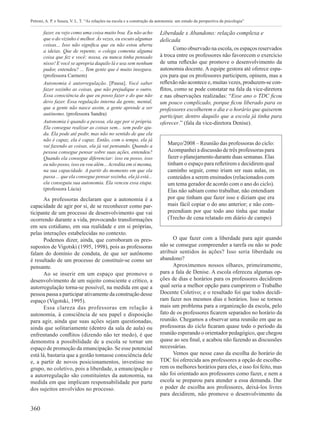 360
Petroni, A. P. e Souza, V. L. T. “As relações na escola e a construção da autonomia: um estudo da perspectiva da psicologia”
fazer, eu vejo como uma coisa muito boa. Eu não acho
que o do vizinho é melhor. Às vezes, eu escuto algumas
coisas... Isso não significa que eu não estou aberta
a ideias. Que de repente, o colega comenta alguma
coisa que fez e você: nossa, eu nunca tinha pensado
nisso! E você se apropria daquilo lá e usa sem nenhum
pudor, entendeu? ... Tem gente que é muito insegura.
(professora Carmem)
Autonomia é autorregulação. [Pausa]. Você saber
fazer sozinho as coisas, que não prejudique o outro.
Essa consciência do que eu posso fazer e do que não
devo fazer. Essa regulação interna da gente, mental,
que a gente não nasce assim, a gente aprende a ser
autônomo. (professora Sandra)
Autonomia é quando a pessoa, ela age por si própria.
Ela consegue realizar as coisas sem... sem pedir aju-
da. Ela pode até pedir, mas não no sentido de que ela
não é capaz, ela é capaz. Então, com o tempo, ela já
vai fazendo as coisas, ela já vai pensando. Quando a
pessoa consegue pensar sobre suas ações, entendeu?
Quando ela consegue diferenciar: isso eu posso, isso
eu não posso, isso eu vou além... Acredita em si mesma,
na sua capacidade. A partir do momento em que ela
passa ... que ela consegue pensar sozinha, ela já está...
ela conseguiu sua autonomia. Ela venceu essa etapa.
(professora Lúcia)
As professoras declaram que a autonomia é a
capacidade de agir por si, de se reconhecer como par-
ticipante de um processo de desenvolvimento que vai
ocorrendo durante a vida, provocando transformações
em seu cotidiano, em sua realidade e em si próprias,
pelas interações estabelecidas no contexto.
Podemos dizer, ainda, que corroboram os pres-
supostos de Vigotski (1995, 1998), pois as professoras
falam do domínio de conduta, de que ser autônomo
é resultado de um processo de constituir-se como ser
pensante.
Ao se inserir em um espaço que promove o
desenvolvimento de um sujeito consciente e crítico, a
autorregulação torna-se possível, na medida em que a
pessoa passa a participar ativamente da construção desse
espaço (Vigotski, 1995).
Essa clareza das professoras em relação à
autonomia, à consciência de seu papel e disposição
para agir, ainda que suas ações sejam questionadas,
ainda que solitariamente (dentro da sala de aula) ou
enfrentando conflitos (dizendo não ter medo), é que
demonstra a possibilidade de a escola se tornar um
espaço de promoção da emancipação. Se esse potencial
está lá, bastaria que a gestão tomasse consciência dele
e, a partir de novos posicionamentos, investisse no
grupo, no coletivo, pois a liberdade, a emancipação e
a autorregulação são constituintes da autonomia, na
medida em que implicam responsabilidade por parte
dos sujeitos envolvidos no processo.
Liberdade x Abandono: relação complexa e
delicada
Como observado na escola, os espaços reservados
à troca entre os professores não favorecem o exercício
de uma reflexão que promove o desenvolvimento da
autonomia docente. A equipe gestora até oferece espa-
ços para que os professores participem, opinem, mas a
reflexão não acontece e, muitas vezes, produzem-se con-
flitos, como se pode constatar na fala da vice-diretora
e nas observações realizadas: “Esse ano o TDC ficou
um pouco complicado, porque ficou liberado para os
professores escolherem o dia e o horário que quiserem
participar, dentro daquilo que a escola já tinha para
oferecer.” (fala da vice-diretora Denise).
Março/2008 – Reunião das professoras do ciclo:
Acompanhei a discussão de três professoras para
fazer o planejamento durante duas semanas. Elas
tinham o espaço para refletirem e decidirem qual
caminho seguir, como iriam ser suas aulas, os
conteúdos a serem ensinados (relacionados com
um tema gerador de acordo com o ano do ciclo).
Elas não sabiam como trabalhar, não entendiam
por que tinham que fazer isso e diziam que era
mais fácil copiar o do ano anterior; e não com-
preendiam por que todo ano tinha que mudar
(Trecho de cena relatado em diário de campo)
O que fazer com a liberdade para agir quando
não se consegue compreender a tarefa ou não se pode
atribuir sentidos às ações? Isso seria liberdade ou
abandono?
Aproximemos nossos olhares, primeiramente,
para a fala de Denise. A escola ofereceu algumas op-
ções de dias e horários para os professores decidirem
qual seria a melhor opção para cumprirem o Trabalho
Docente Coletivo; e o resultado foi que todos decidi-
ram fazer nos mesmos dias e horários. Isso se tornou
mais um problema para a organização da escola, pelo
fato de os professores ficarem separados no horário da
reunião. Chegamos a observar uma reunião em que as
professoras do ciclo ficaram quase todo o período da
reunião esperando o orientador pedagógico, que chegou
quase ao seu final, e acabou não fazendo as discussões
necessárias.
Vemos que nesse caso da escolha do horário do
TDC foi oferecida aos professores a opção de escolhe-
rem os melhores horários para eles, e isso foi feito, mas
não foi orientado aos professores como fazer, e nem a
escola se preparou para atender a essa demanda. Dar
o poder de escolha aos professores, deixá-los livres
para decidirem, não promove o desenvolvimento da
 