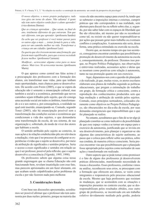 362
Petroni, A. P. e Souza, V. L. T. “As relações na escola e a construção da autonomia: um estudo da perspectiva da psicologia”
O nosso objetivo, o nosso projeto pedagógico, tudo
isso gira em torno do aluno. Não adianta! A gente
não tem outro objetivo senão fazer o aluno aprender!
(vice-diretora Denise)
Que as crianças aprendam ... Que saiam, no final do
ano, totalmente diferentes do que entraram. Tem que
sair diferente, tem que aprender. (professora Sandra)
Eu acho que ser professor é você tentar passar para
os outros algo a mais ..., tentar formá-lo para a vida,
para ter um caminho melhor na vida. Transformar a
criança em um cidadão. (professor Luiz)
Eu queria que eles tivessem mesmo uma formação, que
fossem mais equilibrados, para que a nossa sociedade
ficasse melhor. (professora Carmem)
Modificar... acrescentar alguma coisa para os meus
alunos. Mais isso. Só acrescentar mesmo. (professora
Maria)
O que aparece como central nas falas acima é
a preocupação dos professores com a formação dos
alunos, em transformar suas vidas, para que tenham
mais oportunidades, mais chances para se desenvolve-
rem. De acordo com Freire (2005), o que se espera da
educação não é somente a emancipação cultural, mas
também a social e a econômica, permitindo que novos
caminhos sejam trilhados pelo sujeito, que ele consiga
uma ascensão social em todos os âmbitos, transforman-
do a si e aos outros e, por consequência, a realidade na
qual está inserido, emancipando-se. Contudo, segundo
Tonet (2005), não há emancipação possível sem a
transformação das condições sociais e econômicas que
condicionam a vida dos sujeitos, o que demandaria
uma transformação da escola, de seu sistema, de sua
organização e, sobretudo, do modo de viver dos atores
que habitam a escola.
O sentido atribuído pelo sujeito ao contexto, às
suas ações e às relações estabelecidas põe em relevância
a mediação, visto que é no processo de configurar as ex-
periências vividas que o sujeito se desenvolve, por meio
da atribuição de significados e sentidos próprios. Seria
o acesso a esses significados e sentidos em relação ao
que é ser professor, possível pela reflexão, que o sujeito
desenvolve a consciência (Vigotski, 1995, 1998).
Os professores sabem que alguma coisa nessa
grande engrenagem que se chama Educação não está
funcionando bem, revelam insatisfação com esse fato,
mas parecem aprisionados em um fazer alienante, em
que acabam sendo culpabilizados pelos problemas da
escola e por não fazerem nada para melhorar.
3. Considerações finais
Com base nas discussões apresentadas, acredita-
mos ser possível afirmar que o professor não tem auto-
nomia por duas razões: primeiro, porque na maioria das
vezes ele não encontra espaço para exercê-la, tendo que
se submeter a imposições internas e externas, cumprir
práticas que não correspondem à sua realidade, sem
abertura para discuti-las ou refletir sobre elas; e, segun-
do, por não saber lidar com os espaços de liberdade que
lhe são oferecidos, até mesmo por não os reconhecer
como tal, ou resistir ou não querer responsabilizar-se
por ações que possam gerar mais trabalho ou eventuais
conflitos e complicações.A autonomia não seria, dessa
forma, uma prática estimulada ou exercida na escola.
Ocorre que, ao mesmo tempo em que isso aconte-
ce, conseguimos encontrar caminhos que possibilitam a
promoção do desenvolvimento da autonomia na escola
e, consequentemente, do professor. Dizemos isso por-
que, no Projeto Político Pedagógico, nas observações
e entrevistas realizadas, acessamos ações e ideias que
se mostram como positivas com relação à autonomia,
tanto na sua promoção quanto em seu exercício.
Aqui, deparamos-nos com a questão do planejado
e do realizado, já que, muitas vezes, os atores escolares
elaboram seus planos de trabalho seguindo as políticas
educacionais, que pregam a estimulação do trabalho
em grupo, da formação crítica e consciente, contra a
reprodução dos conhecimentos produzidos sem que
haja mediação e atribuição de sentido pelos sujeitos.
Contudo, esses princípios norteadores, colocados cla-
ramente como objetivos no Projeto Político Pedagógi-
co, são obscurecidos no dia-a-dia da escola, por suas
demandas emergenciais que impossibilitam que o que
foi planejado se realize.
No entanto, acreditamos que o fato de se ter algo já
planejado constitui-se como indicativo da possibilidade
de que esse espaço venha a se tornar um espaço para o
exercício da autonomia, justificando que se invista em
seu desenvolvimento, pois planejar e organizar-se são
algumas das características do sujeito autônomo, ao
passo que o coloca para refletir sobre sua prática, sobre
sua conduta, de maneira crítica e consciente. Seria pre-
ciso encontrar vias que possibilitassem que o planejado
fosse apropriado pelos sujeitos como norteador de suas
ações e transformado em realizado.
Outro aspecto que se pode tomar como promissor
é o fato de alguns dos professores já desenvolverem
práticas diferenciadas, manifestando necessidade de
trocas e discussões. Esses professores, conforme vimos
na análise, reconhecem seus erros, se preocupam com
a formação que oferecem aos alunos, se veem como
integrantes e responsáveis pelo processo educacional
da escola. Mesmo que haja professores que resistam
às mudanças, que se acomodem com as situações e
imposições presentes no contexto escolar, que se des-
responsabilizam pelos resultados obtidos, esse outro
grupo de professores, se incentivado em um trabalho
coletivo devidamente mediado pela gestão, poderia
 