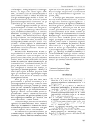 363
Psicologia & Sociedade; 22 (2): 355-364, 2010
contribuir para a mudança de postura dos demais pro-
fessores. Isso porque, como acredita Vigotski (1995,
1998), é na interação que se dá a apropriação de novas
e mais complexas formas de conduta. Poderíamos até
dizer que existem dois grupos distintos na escola: o dos
professores heterônomos e o dos professores que lutam
permanentemente para exercer sua autonomia, sem que
se possa dizer que são, efetivamente, autônomos.
Dizemos isso porque acreditamos que nem todo
sujeito autorregulado se constitui como um sujeito au-
tônomo, já que há outros fatores que influenciam suas
ações, possibilitando ou não o exercício da autonomia.
Entendemos a autorregulação, que segundo Vigotski
(1995, 1998), é a forma mais desenvolvida das funções
psicológicas superiores, como condição, no sujeito, para
o exercício da autonomia. Contudo, mesmo um sujeito
autorregulado que tenha consciência de suas ações,
que reflita e assuma sua parcela de responsabilidade
e compromisso social, não poderá ser autônomo se
não encontrar condições contextuais e materiais que
permitam sua autonomia.
Pensamos que o desenvolvimento de uma for-
mação continuada no interior da escola, estruturada de
modo a permitir que o sujeito se volte para si, em um
processo de autoconhecimento, em que discuta e reflita
sobre sua prática, podendo tornar-se autor dessa prática
e entrar em contato com as teorias e metodologias que
subsidiem sua ação, é o caminho a se trilhar para a su-
peração dos problemas existentes na escola. Contudo,
essa forma precisa se constituir como mediação, ou
seja, como ação mediadora que promova a atribuição de
sentidos pelos sujeitos, de maneira que possam adotar
aquilo que consideram como importante para si e para
seus alunos, em um processo de construção de autoria
de uma prática autônoma.
Ainda que não seja objeto deste estudo, não é
possível abordar os processos de constituição de su-
jeitos da perspectiva da Psicologia Histórico-Cultural
sem fazer menção à alienação, elemento que aparece
quase que como característica da prática docente. Se
partirmos do princípio de que um sujeito autônomo é
aquele que sabe de si e de suas condutas, assume res-
ponsabilidades e conhece o contexto em que se insere
e sabe-se participante dele, pensamos poder dizer, com
base nos pressupostos adotados, que o professor, além
de não ser autônomo, é também alienado.
Dizemos isso porque, nesse processo educacional,
o professor não atribui sentido à sua prática, cumprindo
apenas o que lhe é determinado, recebendo uma remune-
ração bastante questionável e contribuindo, assim, para
o contexto capitalista com sua força de trabalho.
Ao distanciar-se do significado e do sentido que
o trabalho tem para o sujeito, há uma ruptura em sua
constituição identitária e na conscientização que esse
sujeito tem da atividade que exerce, já que simplesmente
troca sua força por um capital e não se desenvolve com
isso, ou seja, seu trabalho torna-se algo externo a ele
(Duarte, 2004).
A Psicologia, para além de seus conceitos e teo-
rias, teria muito a contribuir nesse sentido, assumindo
um papel crítico em relação às políticas públicas e às
formas socioeconômicas de exploração do trabalho, na
medida em que levasse, para dentro da escola, questões
que ampliassem as discussões para além dos muros
escolares, para além do sistema de ensino, enfim, para
as condições materiais de um trabalho alienante, que
cumpre sua função de nos manter submissos ao capital.
Seria preciso que o professor compreendesse que a edu-
cação não é um ato isolado das questões sociais mais
amplas, que não pode ser tarefa somente do professor e
da escola, como o querem os governantes, que precisa
aprender a ler as entrelinhas das propostas e projetos
educacionais que, já há algum tempo, vêm dissemi-
nando um discurso que responsabiliza e culpabiliza
o professor pelas precárias condições da educação no
país. Logo, o psicólogo poderia dar sua contribuição ao
desenvolvimento dos sujeitos que realizam a educação
escolar, visando ao empoderamento de sua força de
trabalho e da real efetivação de seu papel social, em um
exercício que constrói a autonomia e a emancipação.
Notas
* Agência de Financiamento: Capes
1 Os nomes utilizados são fictícios.
Referências
André, M.E.D.A. (2005). O cotidiano escolar, um campo de
estudo. In V. M. N. S. Placco & L. R. Almeida (Orgs.), O
coordenador pedagógico e o cotidiano da escola (pp. 9-19).
São Paulo: Loyola.
Díaz, R. M., Neal, C. J., & Amaya-Williams, M. (1996). As ori-
gens sociais da autoregulação. In L. C. Moll (Org.), Vygotsky
e a educação (1ª ed., pp. 123-149). Porto Alegre: Artmed.
Duarte, N. (2004, abril). Formação do indivíduo, consciência
e alienação: o ser humano na Psicologia de A. N. Leontiev.
Caderno CEDES, 24(62), 44-63. Acesso em 5 de fevereiro,
2010, em http://www.cedes.unicamp.br
Facci, M. G. D. (2009).Aintervenção do psicólogo na formação
de professores: contribuições da psicologia histórico-cultural.
In C. M. Marinho-Araújo (Org.), Psicologia escolar: novos
cenários e contextos de pesquisa, prática e formação (pp.
107-132). Campinas, SP: Alínea.
Freire, P. (1993). Professora sim, tia não – cartas a quem ousa
ensinar (14ª ed.). São Paulo: Editora Olho d’água.
Freire, P. (1996). Pedagogia da autonomia: saberes necessários
à prática educativa (35ª ed.). São Paulo: Paz e Terra.
Freire, P. (1999). Educação como prática da liberdade (23ª ed.).
Rio de Janeiro: Paz e Terra.
 