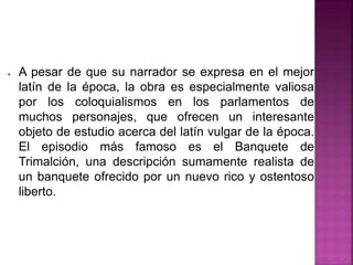 ● A pesar de que su narrador se expresa en el mejor
latín de la época, la obra es especialmente valiosa
por los coloquialismos en los parlamentos de
muchos personajes, que ofrecen un interesante
objeto de estudio acerca del latín vulgar de la época.
El episodio más famoso es el Banquete de
Trimalción, una descripción sumamente realista de
un banquete ofrecido por un nuevo rico y ostentoso
liberto.
 