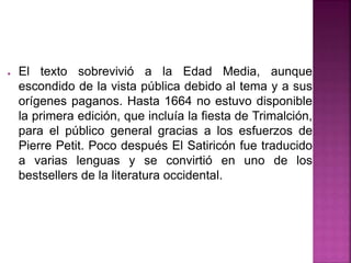 ● El texto sobrevivió a la Edad Media, aunque
escondido de la vista pública debido al tema y a sus
orígenes paganos. Hasta 1664 no estuvo disponible
la primera edición, que incluía la fiesta de Trimalción,
para el público general gracias a los esfuerzos de
Pierre Petit. Poco después El Satiricón fue traducido
a varias lenguas y se convirtió en uno de los
bestsellers de la literatura occidental.
 