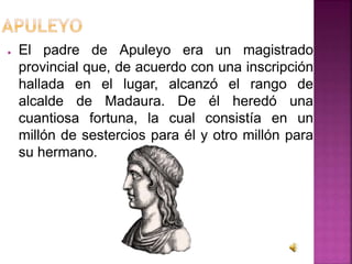 ● El padre de Apuleyo era un magistrado
provincial que, de acuerdo con una inscripción
hallada en el lugar, alcanzó el rango de
alcalde de Madaura. De él heredó una
cuantiosa fortuna, la cual consistía en un
millón de sestercios para él y otro millón para
su hermano.
 