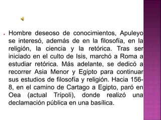 ● Hombre deseoso de conocimientos, Apuleyo
se interesó, además de en la filosofía, en la
religión, la ciencia y la retórica. Tras ser
iniciado en el culto de Isis, marchó a Roma a
estudiar retórica. Más adelante, se dedicó a
recorrer Asia Menor y Egipto para continuar
sus estudios de filosofía y religión. Hacia 156-
8, en el camino de Cartago a Egipto, paró en
Oea (actual Trípoli), donde realizó una
declamación pública en una basílica.
 
