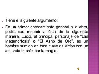 ● Tiene el siguiente argumento:
● En un primer acercamiento general a la obra,
podríamos resumir a ésta de la siguiente
manera: Lucio, el principal personaje de “Las
Metamorfosis” o “El Asno de Oro”, es un
hombre sumido en toda clase de vicios con un
acusado interés por la magia.
 