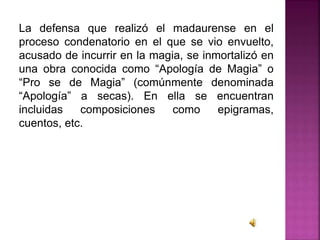 La defensa que realizó el madaurense en el
proceso condenatorio en el que se vio envuelto,
acusado de incurrir en la magia, se inmortalizó en
una obra conocida como “Apología de Magia” o
“Pro se de Magia” (comúnmente denominada
“Apología” a secas). En ella se encuentran
incluidas composiciones como epigramas,
cuentos, etc.
 
