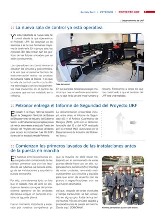Gaztelu Berri • PETRONOR            PROYECTO URF               7


                                                                                                           :: Departamento de URF


:: La nueva sala de control ya está operativa

Y   a está habilitada la nueva sala de
    control desde la que operaremos
el Proyecto URF. Su actividad ya se
asemeja a la de sus hermanas mayo-
res de la refinería. En la propia sala, las
consolas del TDC brillan con los grá-
ficos de las futuras unidades que se
están construyendo.

Los operadores de control revisan y
estudian los circuitos y sus controles,
a la vez que el personal técnico de
instrumentación realiza las pruebas
de señales hasta la planta. Y es que
la sala de control cuenta con la últi-
                                               Sala de control
ma tecnología y con los equipamien-
tos más modernos en el control de              En sus paredes destacan paisajes ma-     cercano. Felicitamos a todos los que
procesos que se han instalado en la            rinos que nos recuerdan nuestro entor-   han contribuido a que el corazón del
refinería.                                     no, lo que le da un aire más humano y    URF sea una realidad.



:: Petronor entrega el Informe de Seguridad del Proyecto URF

E    l pasado 3 de mayo, Petronor presentó
     en la Delegación Territorial de Bizkaia
del Departamento de Industria del Gobierno
                                               La documentación presentada inclu-
                                               yó, entre otras, el Informe de Seguri-
                                               dad (IS) y el Análisis Cuantitativo de
Vasco, la documentación preceptiva previa      Riesgos (ACR), junto con el dictamen
(al menos tres meses antes) a la Puesta en     favorable del IS y del ACR realizado
Servicio del Proyecto de Nuevas Unidades       por la entidad TNO, autorizada por el
para reducir la producción Fuel Oil (URF)      Departamento de Industria del Gobier-
dentro de las instalaciones de Refinería.      no Vasco.



:: Comienzan los primeros lavados de las instalaciones antes
de la puesta en marcha

E   s habitual entre las personas en-
    cargadas del comisionado de las
plantas comentar que con los lava-
                                               que la mayoría de ellos llevan tra-
                                               bajando en el comisionado de estas
                                               plantas desde hace casi un año, su-
dos de las tuberías, se inicia la entre-       pervisando la construcción y montaje
ga de las instalaciones y su próxima           de estas unidades, revisando meti-
puesta en marcha.                              culosamente sus circuitos y equipos
                                               para que estén de acuerdo con los
Por ello, consideramos todo un hito            planos y especificaciones con los
que el pasado mes de abril se pro-             que fueron diseñados.
dujera el lavado con agua del primer
sistema operativo de las unidades              Así que, después de tantas vicisitudes
del bloque coquer, en concreto el re-          y tiempo transcurrido, se han conver-
lativo al agua de planta.                      tido en algo propio. A día de hoy son
                                               ya muchos más los circuitos lavados y
Fue un momento importante y espe-              preparados para la puesta en marcha.
rado por nuestros compañeros ya                Desde aquí, ZORIONAK!                    Nuestro personal en la zona del lavado
 