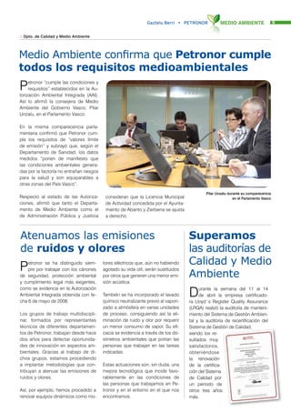 Gaztelu Berri • PETRONOR            MEDIO AMBIENTE                   9


:: Dpto. de Calidad y Medio Ambiente




Medio Ambiente confirma que Petronor cumple
todos los requisitos medioambientales
P    etronor “cumple las condiciones y
     requisitos” establecidos en la Au-
torización Ambiental Integrada (AAI).
Así lo afirmó la consejera de Medio
Ambiente del Gobierno Vasco, Pilar
Unzalu, en el Parlamento Vasco.

En la misma comparecencia parla-
mentaria confirmó que Petronor cum-
ple los requisitos de “valores límite
de emisión” y subrayó que, según el
Departamento de Sanidad, los datos
medidos “ponen de manifiesto que
las condiciones ambientales genera-
das por la factoría no entrañan riesgos
para la salud y son equiparables a
otras zonas del País Vasco”.
                                                                                            Pilar Unzalu durante su comparecencia
Respecto al estado de las Autoriza-        consideran que la Licencia Municipal                             en el Parlamento Vasco
ciones, afirmó que tanto el Departa-       de Actividad concedida por el Ayunta-
mento de Medio Ambiente como el            miento de Abanto y Zierbena se ajusta
de Administración Pública y Justicia       a derecho.



Atenuamos las emisiones                                                             Superamos
de ruidos y olores                                                                  las auditorías de
                                                                                    Calidad y Medio
P   etronor se ha distinguido siem-
    pre por trabajar con los cánones
de seguridad, protección ambiental
                                          tores eléctricos que, aún no habiendo
                                          agotado su vida útil, serán sustituidos
                                          por otros que generen una menor emi-      Ambiente
y cumplimiento legal más exigentes,       sión acústica.

                                                                                    D
como se evidencia en la Autorización                                                     urante la semana del 11 al 14
Ambiental Integrada obtenida con fe-      También se ha incorporado el lavado            de abril la empresa certificado-
cha 6 de mayo de 2008.                    químico neutralizante previo al vapori-   ra Lloyd´s Register Quality Assurance
                                          zado a atmósfera en varias unidades       (LRQA) realizó la auditoría de manteni-
Los grupos de trabajo multidiscipli-      de proceso, consiguiendo así la eli-      miento del Sistema de Gestión Ambien-
nar, formados por representantes          minación de ruido y olor por requerir     tal y la auditoría de recertificación del
técnicos de diferentes departamen-        un menor consumo de vapor. Su efi-        Sistema de Gestión de Calidad,
tos de Petronor, trabajan desde hace      cacia se evidencia a través de los do-    siendo los re-
dos años para detectar oportunida-        símetros ambientales que portan las       sultados muy
des de innovación en aspectos am-         personas que trabajan en las tareas       satisfactorios,
bientales. Gracias al trabajo de di-      indicadas.                                obteniéndose
chos grupos, estamos procediendo                                                    la renovación
a implantar metodologías que con-         Estas actuaciones son, sin duda, una      de la certifica-
tribuyan a atenuar las emisiones de       mejora tecnológica que incide favo-       ción del Sistema
ruidos y olores.                          rablemente en las condiciones de          de Calidad por
                                          las personas que trabajamos en Pe-        un periodo de
Así, por ejemplo, hemos procedido a       tronor y en el entorno en el que nos      otros tres años
renovar equipos dinámicos como mo-        encontramos.                              más.
 
