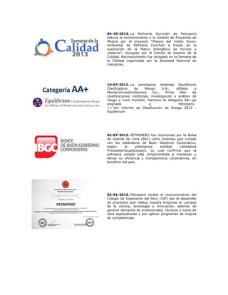 04-10-2013. La Refinería Conchán de Petroperú
obtuvo el reconocimiento a la Gestión de Proyectos de
Mejora por el proyecto “Mejora del medio SocioAmbiental de Refinería Conchán a través de la
sustitución de la Matriz Energética de hornos y
calderos”, otorgado por el Comité de Gestión de la
Calidad. Reconocimiento fue otorgado en la Semana de
la Calidad organizada por la Sociedad Nacional de
Industrias.

10-07-2013. La prestigiosa empresa Equilibrium
Clasificadora
de
Riesgo
S.A.,
afiliada
a
Moody’sInvestorsService
Inc.,
firma
líder
de
clasificaciones crediticias, investigación y análisis de
riesgo a nivel mundial, mantuvo la categoría AA+.pe
asignada
a
Petroperú.
>> Ver informe de Clasificación de Riesgo 2013 Equilibrium

02-07-2013. PETROPERÚ fue reconocida por la Bolsa
de Valores de Lima (BVL) como empresa que cumple
con los estándares de Buen Gobierno Corporativo,
según
la
prestigiosa
entidad
validadora
PricewaterhouseCoopers. Lo cual confirma que la
petrolera estatal está comprometida a mantener y
elevar su eficiencia y transparencia corporativas, en
beneficio del país.

02-01-2013. Petroperú recibió el reconocimiento del
Colegio de Ingenieros del Perú (CIP) por el desarrollo
de proyectos que realiza nuestra Empresa en campos
de la ciencia, tecnología e innovación, además de
generar demanda de profesionales, técnicos y mano de
obra especializada y por aplicar programas de mejora
de competencias.

 