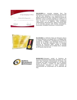 30-10-2012. La
conocida
empresa
Peru
Top
Publications nos ha remitido el Certificado de Empresa
Top del Perú (Ranking 1) en reconocimiento a su
gestión durante el año 2011. Esto ratifica la posición de
Petroperú como la primera empresa en ventas en el
Perú, por encima de importantes firmas vinculadas al
rubro minero o a la telefonía. “Esta certificación
independiente, afirma PerúTop, ratifica su posición líder
en el mercado peruano ante clientes, proveedores,
accionistas, entidades financieras e inversionistas”.

01-10-2012. La Refinería Talara de Petroperú obtuvo
el Premio Nacional a la Calidad 2012 y la Medalla Líder
en Calidad - Categoría Oro, otorgados por el Comité de
Gestión de la Calidad, cuya Secretaría Técnica es el
Comité de Desarrollo Industrial (CDI) la Sociedad
Nacional de Industrias (SNI), durante la jornada
inaugural de la Semana de la Calidad 2012, realizada
en el Country Club de Lima.

09-08-2012. Petroperú recibió el Distintivo de
Empresa Socialmente Responsable entregado por Perú
2021. Este importante reconocimiento se otorga a las
empresas que están comprometidas con sus distintos
grupos de interés y cumplen con altos estándares
internacionales. Petroperú al haber obtenido el
reconocimiento se compromete con el desarrollo del
País.

 