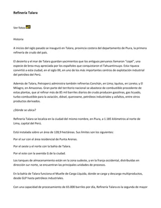 Refinería Talara

Ver fotos

Historia
A inicios del siglo pasado se inauguró en Talara, provincia costera del departamento de Piura, la primera
refinería de crudo del país.
El desierto y el mar de Talara guardan yacimientos que los antiguos peruanos llamaron “copé”, una
especie de brea muy apreciada por los españoles que conquistaron el Tahuantinsuyo. Esta riqueza
convirtió a esta ciudad, en el siglo XX, en uno de los más importantes centros de explotación industrial
del petróleo del Perú.
Además de Talara, Petroperú administra también refinerías Conchán, en Lima; Iquitos, en Loreto; y El
Milagro, en Amazonas. Gran parte del territorio nacional se abastece de combustible procedente de
estas plantas, que al refinar más de 85 mil barriles diarios de crudo producen gasolinas, gas licuado,
turbo combustible para la aviación, diésel, querosene, petróleos industriales y asfaltos, entre otros
productos derivados.
¿Dónde se ubica?
Refinería Talara se localiza en la ciudad del mismo nombre, en Piura, a 1.185 kilómetros al norte de
Lima, capital del Perú.
Está instalada sobre un área de 128,9 hectáreas. Sus límites son los siguientes:
Por el sur con el área residencial de Punta Arenas.
Por el oeste y el norte con la bahía de Talara.
Por el este con la avenida G de la ciudad.
Los tanques de almacenamiento están en la zona sudeste, y en la franja occidental, distribuidas en
dirección sur-norte, se encuentran las principales unidades de procesos.
En la bahía de Talara funciona el Muelle de Carga Líquida, donde se carga y descarga multiproductos,
desde GLP hasta petróleos industriales.
Con una capacidad de procesamiento de 65.000 barriles por día, Refinería Talara es la segunda de mayor

 