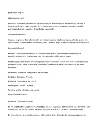 producción del país.
¿Cúal es su función?
Desarrolla actividades de refinación y comercialización de hidrocaburos en el mercado nacional e
internacional. Elabora gás doméstico GLP, gasolina para motores, solventes, turbo A-1, diésel 2,
petróleos industriales y asfaltos de calidad de exportación.
¿Cómo nos beneficia?
Gracias a su proceso de modernización, proverá combustible más limpio al país. Además, gracias a la
ampliación de su capacidad de producción, podrá satisfacer mejor al mercado nacional e internacional.
Complejo Industrial
Refinería Talara –líder en el Perú y a la vanguardia de las más modernas empresas del sector
energético– suministra productos de gran valor a Estados Unidos y otros países.
Los técnicos y profesionales del complejo son permanentemente capacitados en el uso de tecnología
punta introducida en los procesos de refinanciación del crudo y posterior comercialización de los
derivados.
La refinería cuenta con las siguientes instalaciones:
Unidad de Destilación Primaria
Unidad de Destilación al Vacío I y II
Complejo de Craqueo Catalítico
Terminal Multiproductos y amarradero
Otras plantas y sistemas

Unidad de Destilación Primaria
En 1954, la Standard OilCompany (antes ESSO), anterior propietaria de la refinería, puso en marcha esta
unidad, cuya instalación y diseño mecánico estuvo en manos de la contratista Arthur McKee Co.
En 1965, al crecer la demanda nacional e internacional de los derivados del crudo, su capacidad fue

 