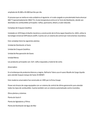 ampliada de 45.000 a 65.000 barriles por día.
El proceso que se realiza en esta unidad es el siguiente: el crudo cargado es precalentado hasta alcanzar
660 °F (aproximadamente 348,9 °C). A esta temperatura entra en la Torre de Destilación, donde son
destilados los combustibles principales: naftas, querosene, diésel y crudo reducido.
Complejo de Craqueo Catalítico
Instalado en 1974 bajo el diseño mecánico y construcción de la firma Japan Gasolina Co. (JGC), utiliza la
tecnología Universal OilProducts (UOP). Cuenta con un sistema de control por instrumentos neumático.
Este complejo tiene las siguientes plantas:
Unidad de Destilación al Vacío
Unidad de Craqueo Catalítico
Unidad de Recuperación de Gases
Unidad Meros
Los productos principales son: GLP, nafta craqueada y material de corte.
Amarradero
En el embarque de productos blancos y negros, Refinería Talara usa el nuevo Muelle de Carga Líquida
para atender buques tanque de hasta 35 MDWT.
Este moderno amarradero fue construido en 1995 por la firma Cosapi.
Posee seis brazos de carga equipados con un sistema de control de última generación para atender
todos los tipos de combustible. Cuenta también con un sistema automatizado contra incendios.
Otras plantas y sistemas
Planta de Vacío II
Planta de Agitadores y Filtros
Planta de Destilación de Agua de Mar

 