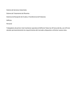 Sistema de Servicios Industriales
Sistema de Tratamiento de Efluentes
Sistemas de Recepción de Crudos y Transferencia de Productos
Edificios
Personal
Trabajadores de primer nivel mantienen operativa la Refinería Talara las 24 horas del día, con el fin de
atender permanentemente los requerimientos del mercado y dispuestos a afrontar nuevos retos.

 