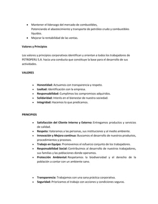Mantener el liderazgo del mercado de combustibles,
Potenciando el abastecimiento y transporte de petróleo crudo y combustibles
líquidos.
Mejorar la rentabilidad de las ventas.
Valores y Principios
Los valores y principios corporativos identifican y orientan a todos los trabajadores de
PETROPERU S.A. hacia una conducta que constituye la base para el desarrollo de sus
actividades.
VALORES

Honestidad: Actuamos con transparencia y respeto.
Lealtad: Identificación con la empresa.
Responsabilidad: Cumplimos los compromisos adquiridos.
Solidaridad: Interés en el bienestar de nuestra sociedad.
Integridad: Hacemos lo que predicamos.

PRINCIPIOS
Satisfacción del Cliente Interno y Externo: Entregamos productos y servicios
de calidad.
Respeto: Valoramos a las personas, sus instituciones y al medio ambiente.
Innovación y Mejora contínua: Buscamos el desarrollo de nuestros productos,
procedimientos y procesos.
Trabajo en Equipo: Promovemos el esfuerzo conjunto de los trabajadores.
Responsabilidad Social: Contribuimos al desarrollo de nuestros trabajadores,
sus familias y las poblaciones donde operamos.
Protección Ambiental: Respetamos la biodiversidad y el derecho de la
población a contar con un ambiente sano.

Transparencia: Trabajamos con una sana práctica corporativa.
Seguridad: Priorizamos el trabajo con acciones y condiciones seguras.

 
